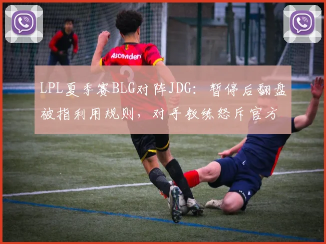 LPL夏季赛BLG对阵JDG:暂停后翻盘被指利用规则,对手教练怒斥官方不作为