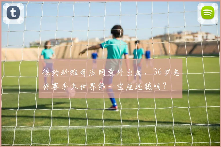 德约科维奇法网意外出局，36岁老将赛季末世界第一宝座还稳吗？