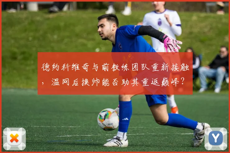 德约科维奇与前教练团队重新接触,温网后换帅能否助其重返巅峰?