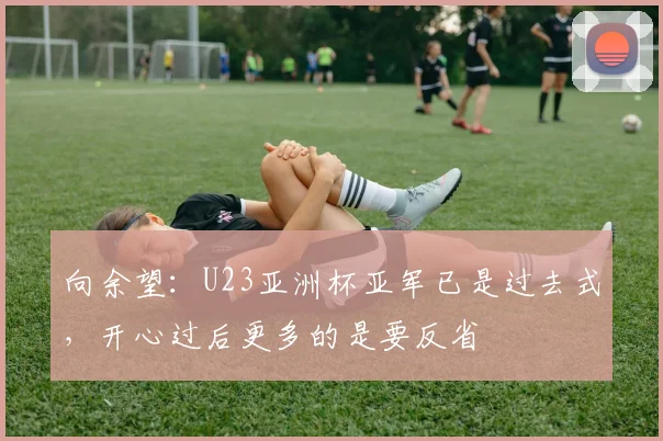 向余望:U23亚洲杯亚军已是过去式,开心过后更多的是要反省