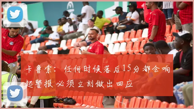 卡鲁索：任何时候落后15分都会响起警报 必须立刻做出回应