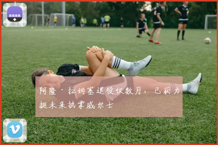 阿隆·拉姆塞退役仅数月，已获力挺未来执掌威尔士