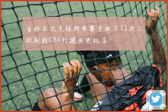 吉林东北虎琼斯单赛季砍下12次三双刷新CBA外援历史纪录