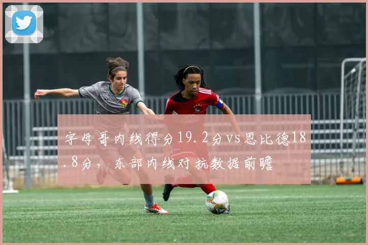 字母哥内线得分19.2分vs恩比德18.8分,东部内线对抗数据前瞻