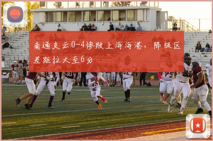 南通支云0-4惨败上海海港，降级区差距拉大至6分